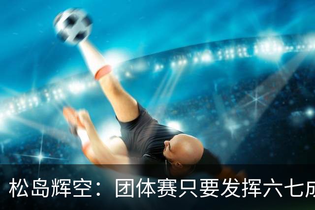 松岛辉空：团体赛只要发挥六七成实力 就能和中国乒乓球队抗衡
