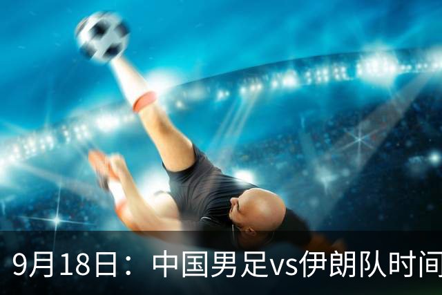 9月18日：中国男足vs伊朗队时间已定！CCTV5直播，想两连胜做好五件事